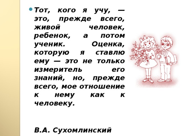 Тот, кого я учу, — это, прежде всего, живой человек, ребенок, а потом ученик. Оценка, которую я ставлю ему — это не только измеритель его знаний, но, прежде всего, мое отношение к нему как к человеку.