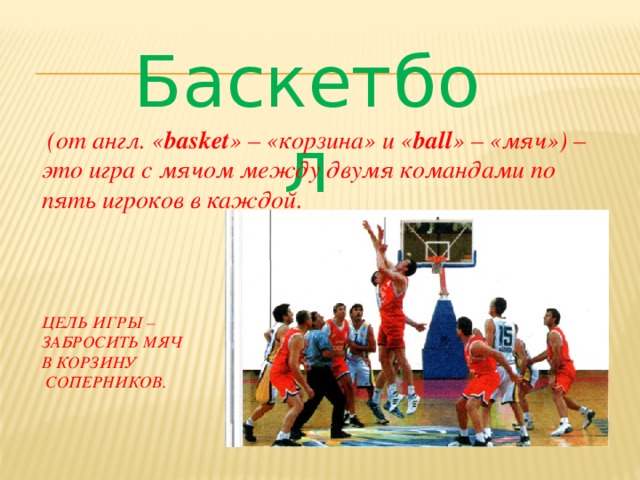 Баскетбол  (от англ. « basket » – «корзина» и « ball » – «мяч») – это игра с мячом между двумя командами по пять игроков в каждой.   Цель игры –  забросить мяч  в корзину  соперников.
