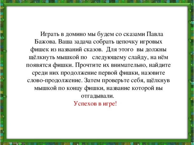 Играть в домино мы будем со сказами Павла Бажова. Ваша задача собрать цепочку игровых фишек из названий сказов. Для этого вы должны щёлкнуть мышкой по следующему слайду, на нём появятся фишки. Прочтите их внимательно, найдите среди них продолжение первой фишки, назовите слово-продолжение. Затем проверьте себя, щёлкнув мышкой по концу фишки, название которой вы отгадывали. Успехов в игре!