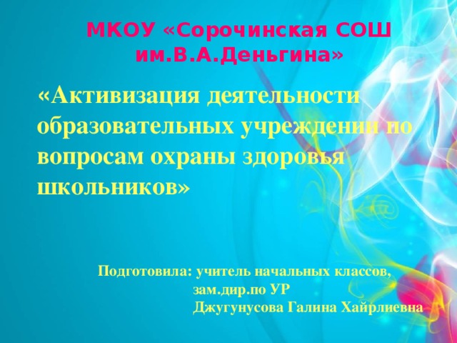 МКОУ «Сорочинская СОШ им.В.А.Деньгина»   « Активизация деятельности образовательных учреждении по вопросам охраны здоровья школьников»    Подготовила: учитель начальных классов,  зам.дир.по УР  Джугунусова Галина Хайрлиевна