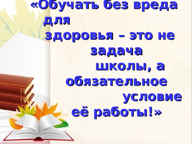 «Обучать без вреда для здоровья – это не задача  школы, а обязательное  условие её работы!»  «Обучать без вреда для здоровья – это не задача  школы, а обязательное  условие её работы!»    Н.К.Смирнов    Н.К.Смирнов