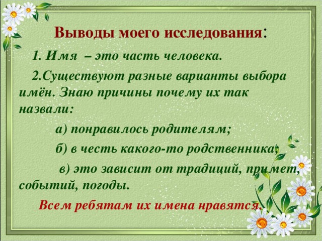 Выводы моего исследования :  1. Имя – это часть человека.  2.Существуют разные варианты выбора имён. Знаю причины почему их так назвали:  а) понравилось родителям;  б) в честь какого-то родственника;  в) это зависит от традиций, примет, событий, погоды.  Всем ребятам их имена нравятся.