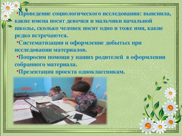 Проведение социологического исследования: выяснила, какие имена носят девочки и мальчики начальной школы, сколько человек носит одно и тоже имя, какие редко встречаются. Систематизация и оформление добытых при исследовании материалов. Попросим помощи у наших родителей в оформлении собранного материала. Презентация проекта одноклассникам.