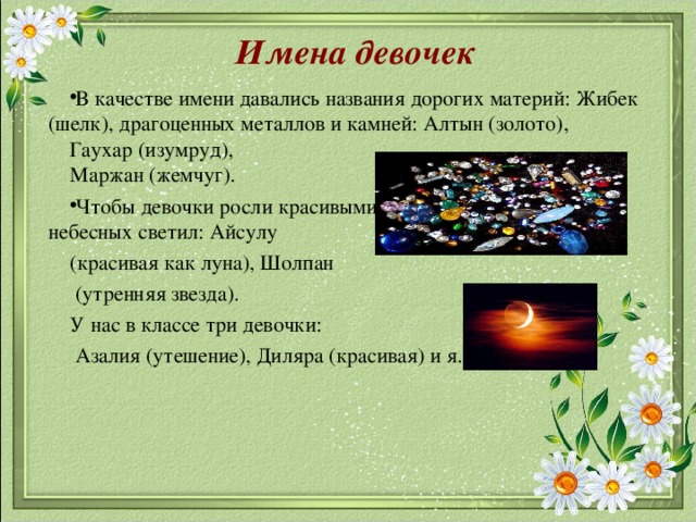 Имена девочек В качестве имени давались названия дорогих материй: Жибек (шелк), драгоценных металлов и камней: Алтын (золото), Гаухар (изумруд), Маржан (жемчуг). Чтобы девочки росли красивыми, их называли именами небесных светил: Айсулу (красивая как луна), Шолпан  (утренняя звезда). У нас в классе три девочки:  Азалия (утешение), Диляра (красивая) и я.