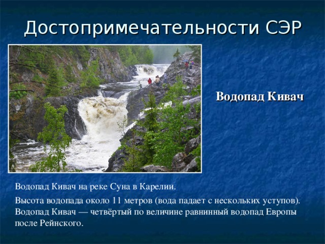 Достопримечательности СЭР Водопад Кивач Водопад Кивач на реке Суна в Карелии. Высота водопада около 11 метров (вода падает с нескольких уступов). Водопад Кивач — четвёртый по величине равнинный водопад Европы после Рейнского.