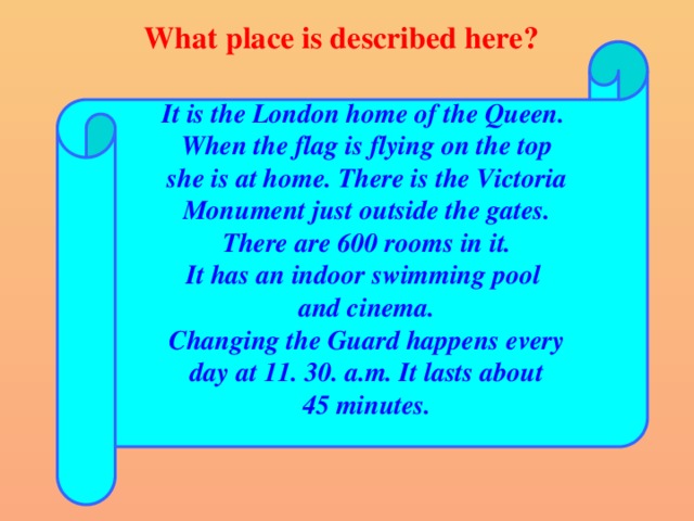 What place is described here? It is the London home of the Queen. When the flag is flying on the top she is at home. There is the Victoria Monument just outside the gates. There are 600 rooms in it. It has an indoor swimming pool and cinema. Changing the Guard happens every day at 11. 30. a.m. It lasts about 45 minutes.