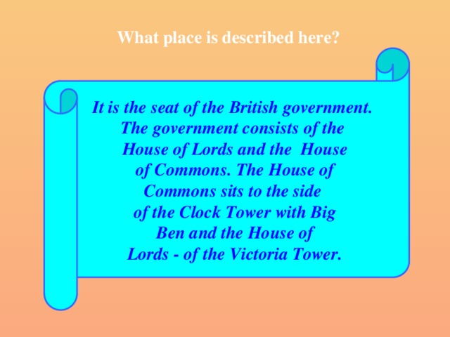 What place is described here? It is the seat of the British government. The government consists of the House of Lords and the House  of Commons. The House of Commons sits to the side of the Clock Tower with Big  Ben and the House of Lords - of the Victoria Tower.