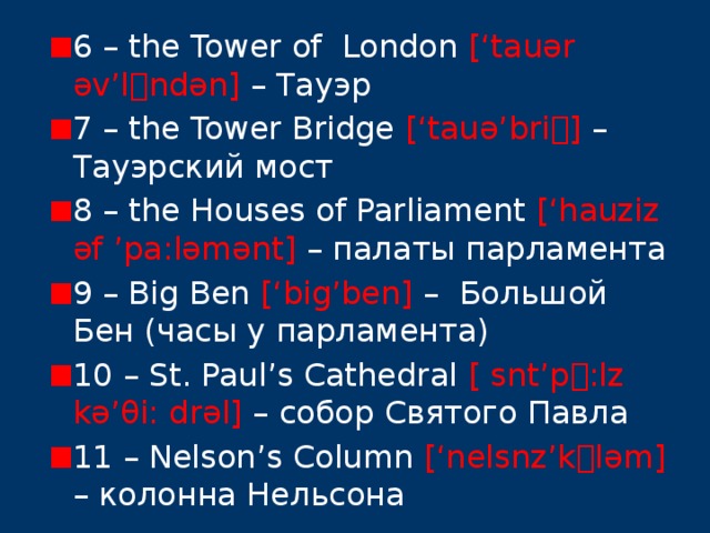 6 – the Tower of London [‘tauər əv’l  ndən] – Тауэр 7 – the Tower Bridge [‘tauə’bri  ] – Тауэрский мост 8 – the Houses of Parliament [‘hauziz əf ’pa:ləmənt] – палаты парламента 9 – Big Ben [‘big’ben] – Большой Бен (часы у парламента) 10 – St. Paul’s Cathedral [ snt’p  :lz kə’θi: drəl] – собор Святого Павла 11 – Nelson’s Column [‘nelsnz’k  ləm] – колонна Нельсона