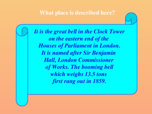 What place is described here?  It is the great bell in the Clock Tower on the eastern end of the Houses of Parliament in London. It is named after Sir Benjamin Hall, London Commissioner of Works. The booming bell which weighs 13.5 tons first rang out in 1859.