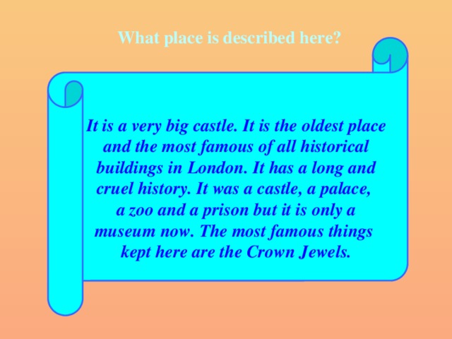 What place is described here?  It is a very big castle. It is the oldest place and the most famous of all historical buildings in London. It has a long and cruel history. It was a castle, a palace, a zoo and a prison but it is only a museum now. The most famous things kept here are the Crown Jewels.