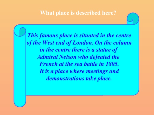 What place is described here? This famous place is situated in the centre of the West end of London. On the column in the centre there is a statue of Admiral Nelson who defeated the French at the sea battle in 1805. It is a place where meetings and demonstrations take place.