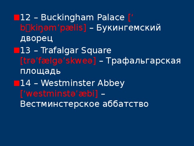 12 – Buckingham Palace [‘ b  kiŋəm’pælis] – Букингемский дворец 13 – Trafalgar Square [trə’fælgə’skweə] – Трафальгарская площадь 14 – Westminster Abbey [‘westminstə’æbi] – Вестминстерское аббатство