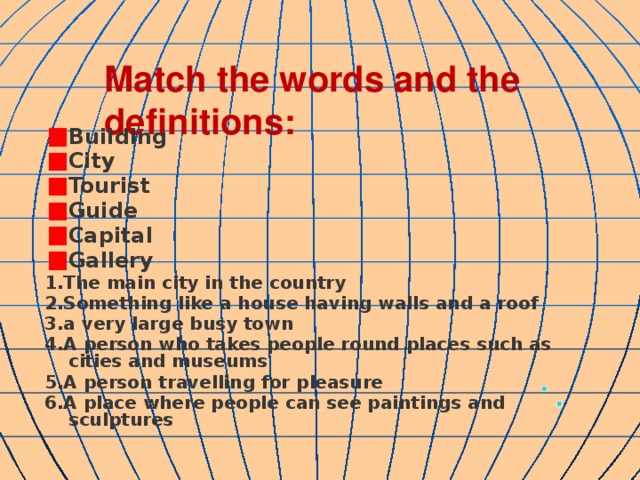 Match the words and the definitions: Building City Tourist Guide Capital Gallery 1.The main city in the country 2.Something like a house having walls and a roof 3.a very large busy town 4.A person who takes people round places such as cities and museums 5.A person travelling for pleasure 6.A place where people can see paintings and sculptures