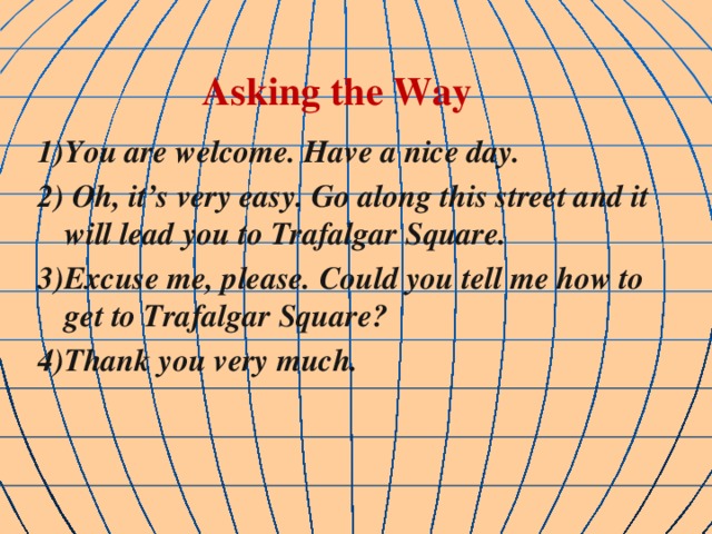 Asking the Way 1)You are welcome. Have a nice day. 2) Oh, it’s very easy. Go along this street and it will lead you to Trafalgar Square. 3)Excuse me, please. Could you tell me how to get to Trafalgar Square? 4)Thank you very much.