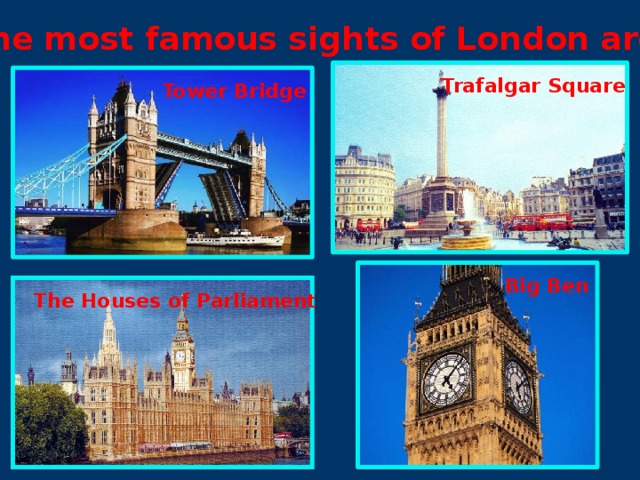 The most famous sights of London are:  Trafalgar  Square Tower Bridge Big Ben The Houses of Parliament