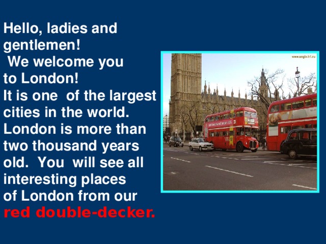 Hello, ladies and gentlemen!  We welcome you to London! It is one of the largest cities in the world. London is more than two thousand years old. You will see all interesting places of London from our red double-decker.