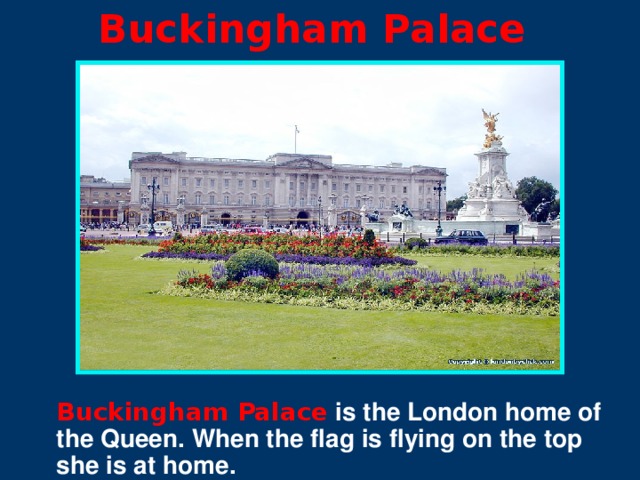 Buckingham Palace Buckingham Palace is the London home of the Queen. When the flag is flying on the top she is at home.