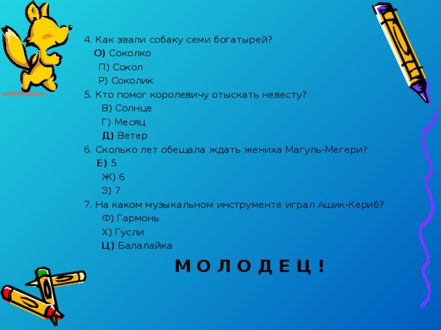 4. Как звали собаку семи богатырей?  О) Соколко  П) Сокол  Р) Соколик 5. Кто помог королевичу отыскать невесту?  В) Солнце  Г) Месяц  Д) Ветер 6. Сколько лет обещала ждать жениха Магуль-Мегери?  Е) 5  Ж) 6  З) 7 7. На каком музыкальном инструменте играл Ашик-Кериб?  Ф) Гармонь  Х) Гусли  Ц) Балалайка  М О Л О Д Е Ц !