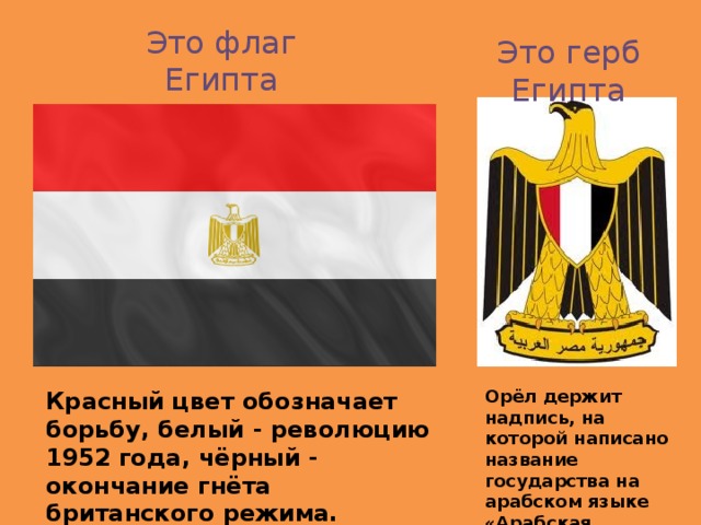Это флаг Египта Это герб Египта Орёл держит надпись, на которой написано название государства на арабском языке «Арабская Республика Египет» Красный цвет обозначает борьбу, белый - революцию 1952 года, чёрный - окончание гнёта британского режима. Золотой орёл – символ египетского султана.