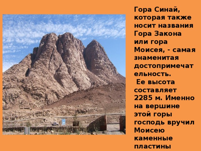 Гора Синай, которая также носит названия Гора Закона или гора Моисея, - самая знаменитая достопримечательность.  Ее высота составляет 2285 м. Именно на вершине этой горы господь вручил Моисею каменные пластины десятью заповедями.
