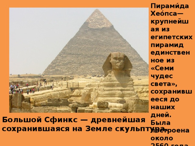 Пирами́да Хео́пса— крупнейшая из египетских пирамид единственное из «Семи чудес света», сохранившееся до наших дней. Была построена около 2560 года до н. э. Большой Сфинкс — древнейшая сохранившаяся на Земле скульптура.