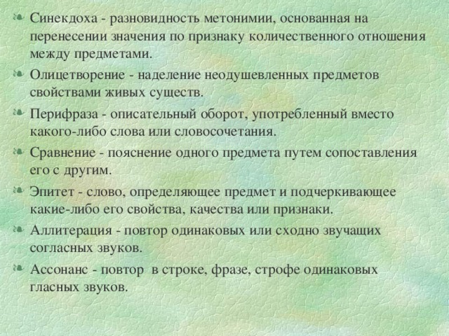 Синекдоха - разновидность метонимии, основанная на перенесении значения по признаку количественного отношения между предметами. Олицетворение - наделение неодушевленных предметов свойствами живых существ. Перифраза - описательный оборот, употребленный вместо какого-либо слова или словосочетания. Сравнение - пояснение одного предмета путем сопоставления его с другим. Эпитет - слово, определяющее предмет и подчеркивающее какие-либо его свойства, качества или признаки. Аллитерация - повтор одинаковых или сходно звучащих согласных звуков. Ассонанс - повтор в строке, фразе, строфе одинаковых гласных звуков.