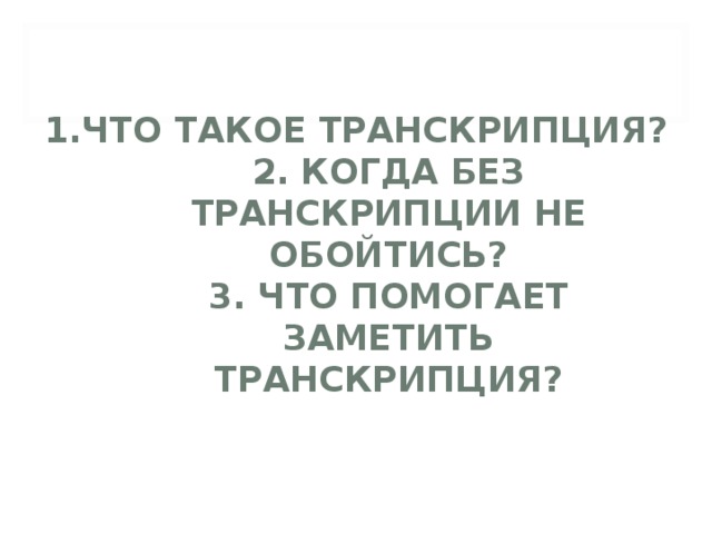 1.ЧТО ТАКОЕ ТРАНСКРИПЦИЯ?  2. КОГДА БЕЗ ТРАНСКРИПЦИИ НЕ ОБОЙТИСЬ?  3. ЧТО ПОМОГАЕТ ЗАМЕТИТЬ ТРАНСКРИПЦИЯ?