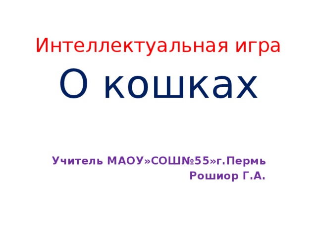 Интеллектуальная игра О кошках    Учитель МАОУ»СОШ№55»г.Пермь Рошиор Г.А.