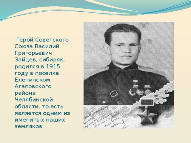 Герой Советского Союза Василий Григорьевич Зайцев, сибиряк, родился в 1915 году в поселке Еленинском Агаповского района Челябинской области, то есть является одним из именитых наших земляков.