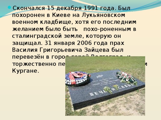Скончался 15 декабря 1991 года. Был похоронен в Киеве на Лукьяновском военном кладбище, хотя его последним желанием было быть похо-роненным в сталинградской земле, которую он защищал. 31 января 2006 года прах Василия Григорьевича Зайцева был перевезён в город-герой Волгоград, и торжественно перезахоронен на Мамаевом Кургане.