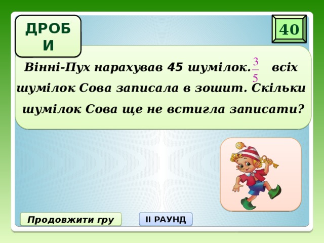 ДРОБИ 40 Вінні-Пух нарахував 45 шумілок. всіх  шумілок Сова записала в зошит. Скільки  шумілок Сова ще не встигла записати? 18 шумілок не записала Продовжити гру II РАУНД
