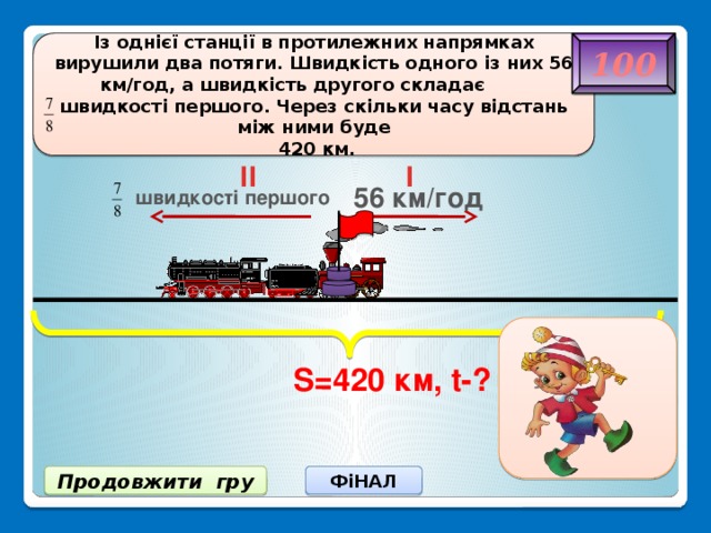 S=420 км, t-? Із однієї станції в протилежних напрямках вирушили два потяги. Швидкість одного із них 56 км/год, а швидкість другого складає швидкості першого. Через скільки часу відстань між ними буде 100  420 км. II I 56 км/год швидкості першого 4 год ФіНАЛ Продовжити гру