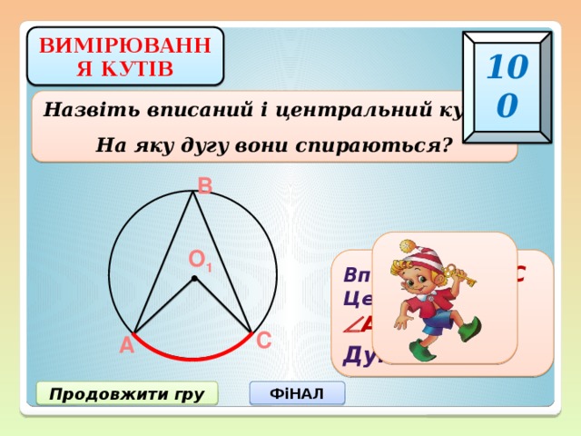 ВИМІРЮВАННЯ КУТІВ 100 Назвіть вписаний і центральний кути. На яку дугу вони спираються? В О 1 Вписаний  АВС Центральний  АО 1 С Дуга  АС С А Продовжити гру ФіНАЛ