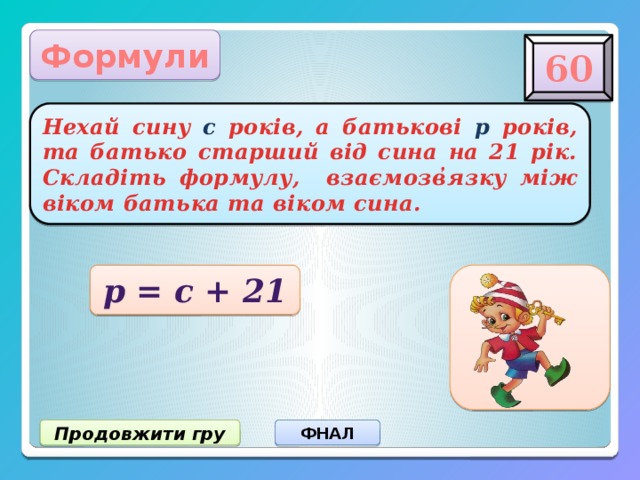 Формули 60 Нехай сину с років, а батькові р років, та батько старший від сина на 21 рік. Складіть формулу, взаємозв ̓ язку між віком батька та віком сина. р = с + 21 Продовжити гру ФНАЛ