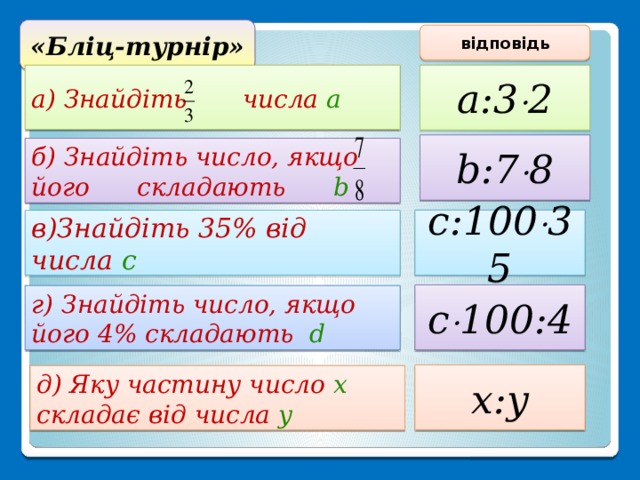 «Бліц-турнір» відповідь а) Знайдіть числа а a:3  2 b:7  8 б) Знайдіть число, якщо його складають b c:100  35 в)Знайдіть 35% від числа с c  100:4 г) Знайдіть число, якщо його 4% складають d x:y д) Яку частину число х складає від числа у