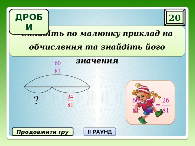 20 ДРОБИ Складіть по малюнку приклад на обчислення та знайдіть його значення Продовжити гру II РАУНД