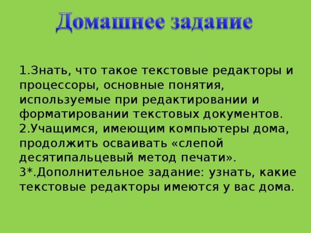 1.Знать, что такое текстовые редакторы и процессоры, основные понятия, используемые при редактировании и форматировании текстовых документов. 2.Учащимся, имеющим компьютеры дома, продолжить осваивать «слепой десятипальцевый метод печати».  3*.Дополнительное задание: узнать, какие текстовые редакторы имеются у вас дома.