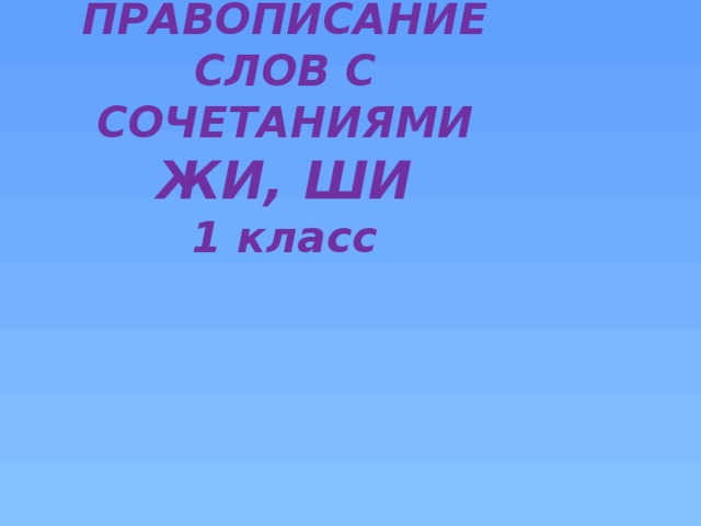 ПРАВОПИСАНИЕ СЛОВ С СОЧЕТАНИЯМИ ЖИ, ШИ  1 класс