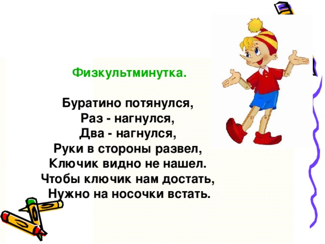 Физкультминутка. Буратино потянулся, Раз - нагнулся, Два - нагнулся, Руки в стороны развел, Ключик видно не нашел. Чтобы ключик нам достать, Нужно на носочки встать.