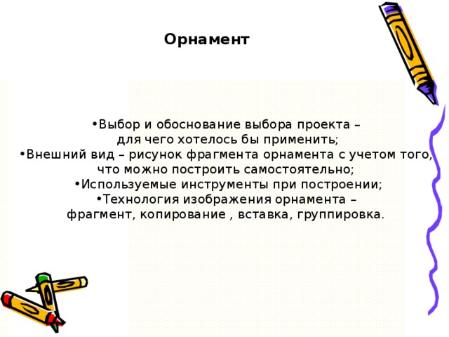 Орнамент Выбор и обоснование выбора проекта –  для чего хотелось бы применить; Внешний вид – рисунок фрагмента орнамента с учетом того, что можно построить самостоятельно; Используемые инструменты при построении; Технология изображения орнамента – фрагмент, копирование , вставка, группировка.