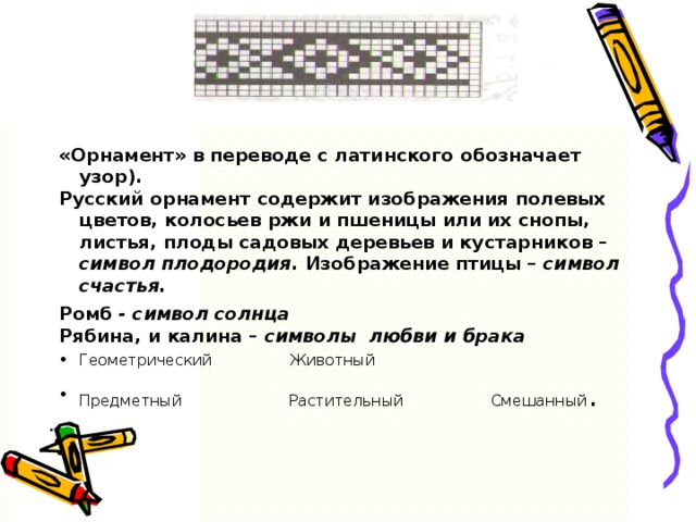 . «Орнамент» в переводе с латинского обозначает узор). Русский орнамент содержит изображения полевых цветов, колосьев ржи и пшеницы или их снопы, листья, плоды садовых деревьев и кустарников – символ плодородия. Изображение птицы – символ счастья. Ромб - символ солнца Рябина, и калина – символы любви и брака