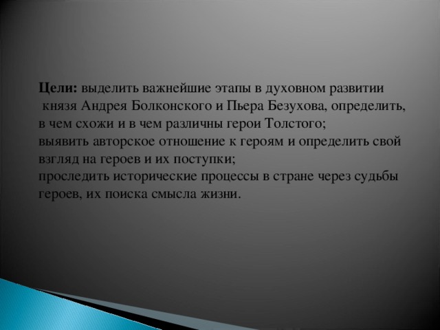 Цели:  выделить важнейшие этапы в духовном развитии  князя Андрея Болконского и Пьера Безухова, определить, в чем схожи и в чем различны герои Толстого; выявить авторское отношение к героям и определить свой взгляд на героев и их поступки; проследить исторические процессы в стране через судьбы героев, их поиска смысла жизни.