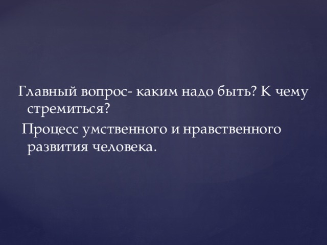 Главный вопрос- каким надо быть? К чему стремиться? Процесс умственного и нравственного развития человека.