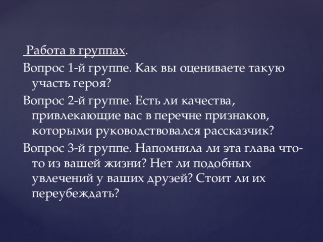 Работа в группах . Вопрос 1-й группе. Как вы оцениваете такую участь героя? Вопрос 2-й группе. Есть ли качества, привлекающие вас в перечне признаков, которыми руководствовался рассказчик? Вопрос 3-й группе. Напомнила ли эта глава что-то из вашей жизни? Нет ли подобных увлечений у ваших друзей? Стоит ли их переубеждать?