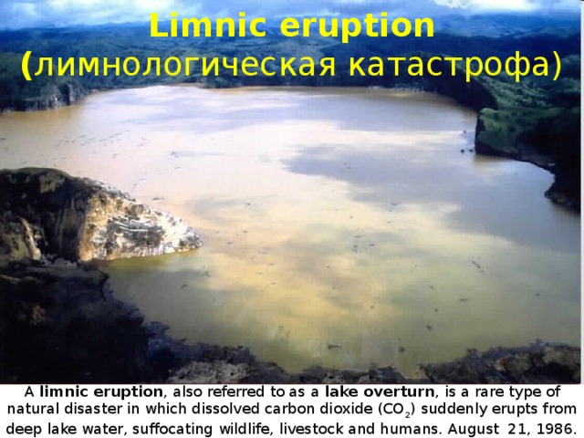 Limnic eruption  ( лимнологическая катастрофа) A limnic eruption , also referred to as a lake overturn , is a rare type of natural disaster in which dissolved carbon dioxide (CO 2 ) suddenly erupts from deep lake water, suffocating wildlife, livestock and humans. August 21, 1986. in Cameroon