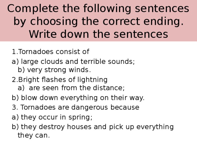 Complete the following sentences by  choosing the correct ending. Write down the sentences 1.Tornadoes consist of a) large clouds and terrible sounds;  b) very strong winds.  2.Bright flashes of lightning  a) are seen from the distance; b) blow down everything on their way. 3. Tornadoes are dangerous because a) they occur in spring; b) they destroy houses and pick up everything they can.