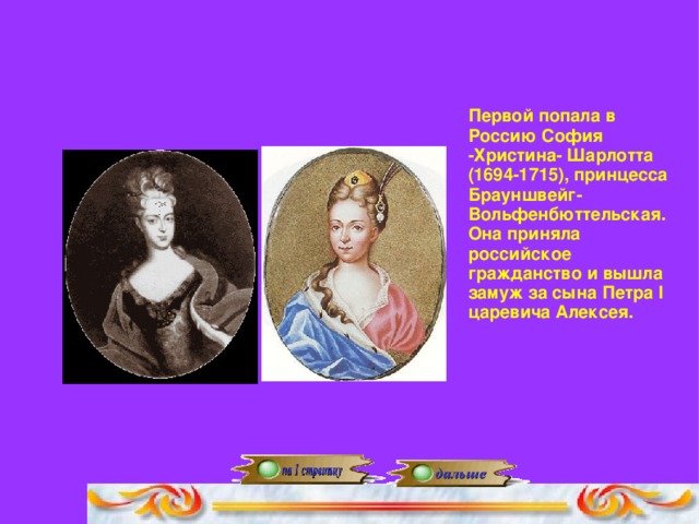 Первой попала в Россию София -Христина- Шарлотта (1694-1715), принцесса Брауншвейг-Вольфенбюттельская. Она приняла российское гражданство и вышла замуж за сына Петра I царевича Алексея.