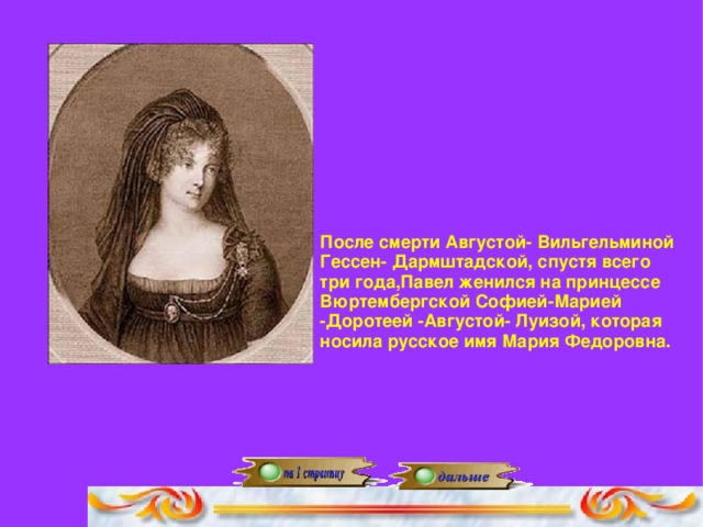 После смерти Августой- Вильгельминой Гессен- Дармштадской, спустя всего три года,Павел женился на принцессе Вюртембергской Софией-Марией -Доротеей -Августой- Луизой, которая носила русское имя Мария Федоровна.
