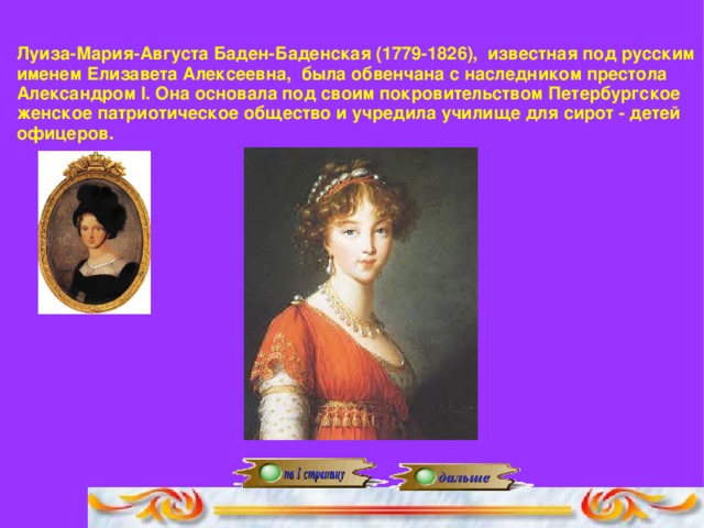 Луиза-Мария-Августа Баден-Баденская (1779-1826), известная под русским именем Елизавета Алексеевна, была обвенчана с наследником престола Александром I. Она основала под своим покровительством Петербургское женское патриотическое общество и учредила училище для сирот - детей офицеров.