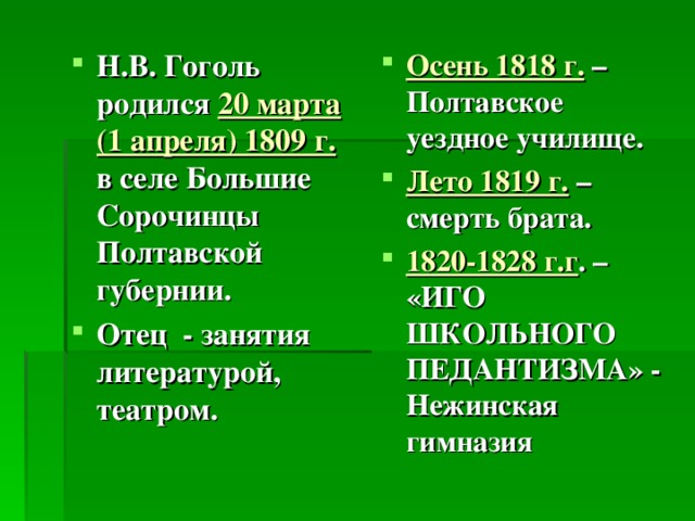 Н.В. Гоголь родился 20 марта (1 апреля) 1809 г. в селе Большие Сорочинцы Полтавской губернии. Отец - занятия литературой, театром. Осень 1818 г. – Полтавское уездное училище. Лето 1819 г. – смерть брата. 1820-1828 г.г